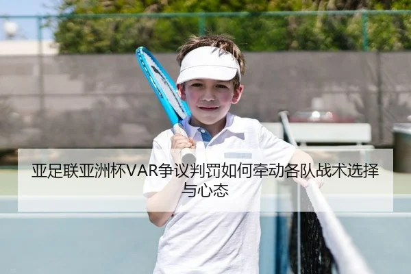 亚足联亚洲杯VAR争议判罚如何牵动各队战术选择与心态